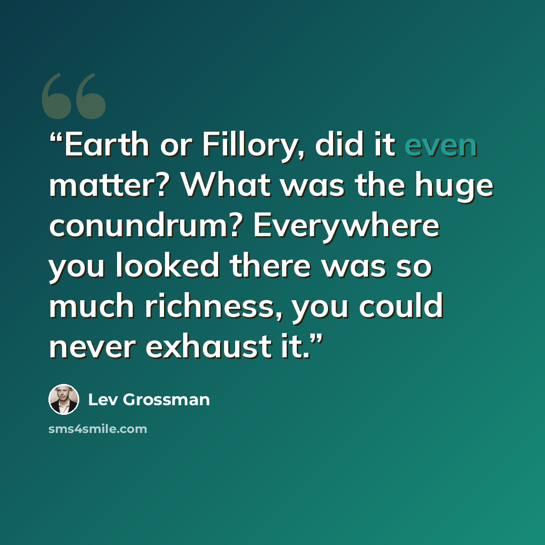 “Earth or Fillory, did it even matter? What was the huge conundrum? Everywhere you looked there was so much richness, you could never exhaust it.” quote by Lev Grossman