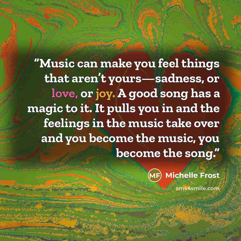 “Music can make you feel things that aren’t yours—sadness, or love, or joy. A good song has a magic to it. It pulls you in and the feelings in the music take over and you become the music, you become the song.” quote by Michelle Frost