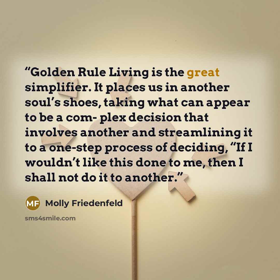 “Golden Rule Living is the great simplifier. It places us in another soul’s shoes, taking what can appear to be a com- plex decision that involves another and streamlining it to a one-step process of deciding, “If I wouldn’t like this done to me, then I shall not do it to another.” quote by Molly Friedenfeld