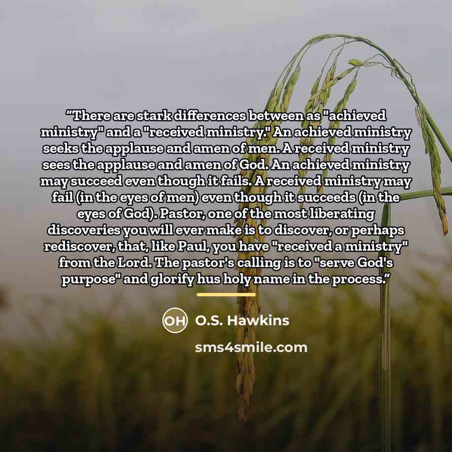 “There are stark differences between as "achieved ministry" and a "received ministry." An achieved ministry seeks the applause and amen of men. A received ministry sees the applause and amen of God. An achieved ministry may succeed even though it fails. A received ministry may fail (in the eyes of…” quote by O.S. Hawkins