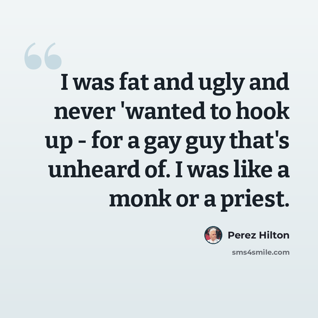 “I was fat and ugly and never 'wanted to hook up - for a gay guy that's unheard of. I was like a monk or a priest.” quote by Perez Hilton
