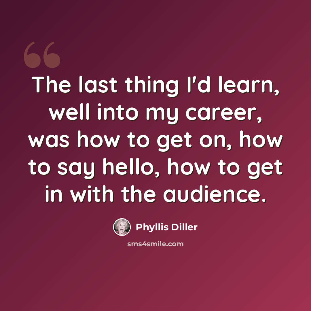 “The last thing I'd learn, well into my career, was how to get on, how to say hello, how to get in with the audience.” quote by Phyllis Diller
