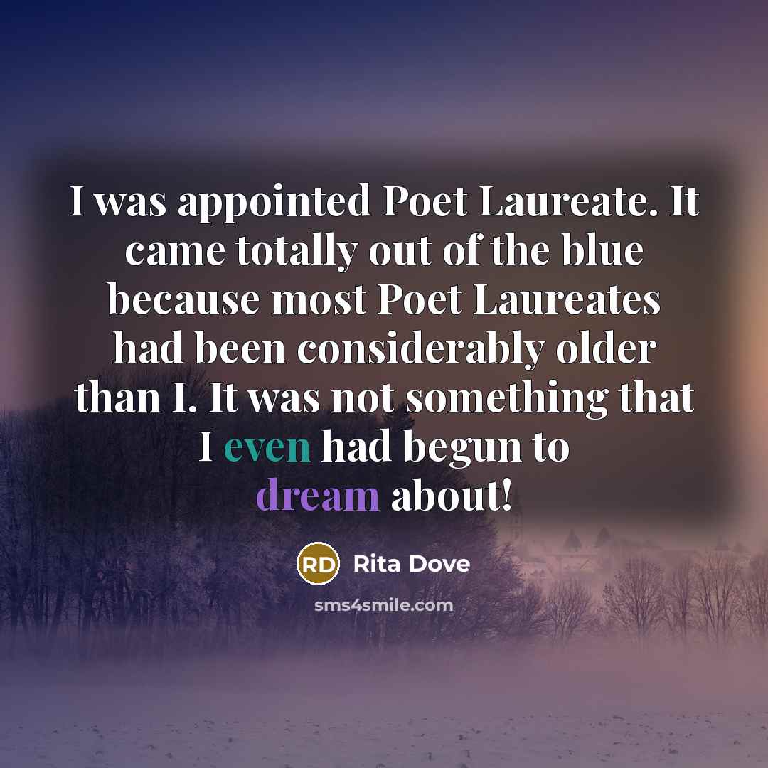 “I was appointed Poet Laureate. It came totally out of the blue because most Poet Laureates had been considerably older than I. It was not something that I even had begun to dream about!” quote by Rita Dove