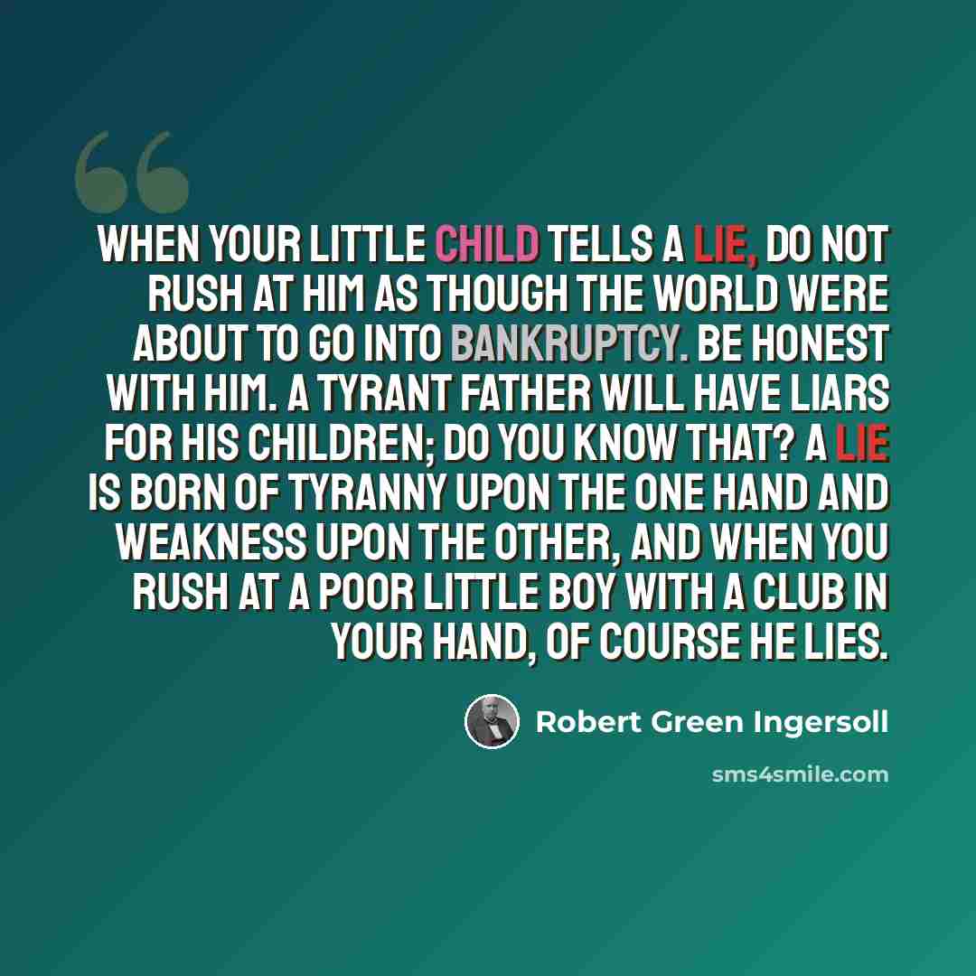 “When your little child tells a lie, do not rush at him as though the world were about to go into bankruptcy. Be honest with him. A tyrant father will have liars for his children; do you know that? A lie is born of tyranny upon the one hand and weakness upon the other, and when you rush at a poor…” quote by Robert Green Ingersoll