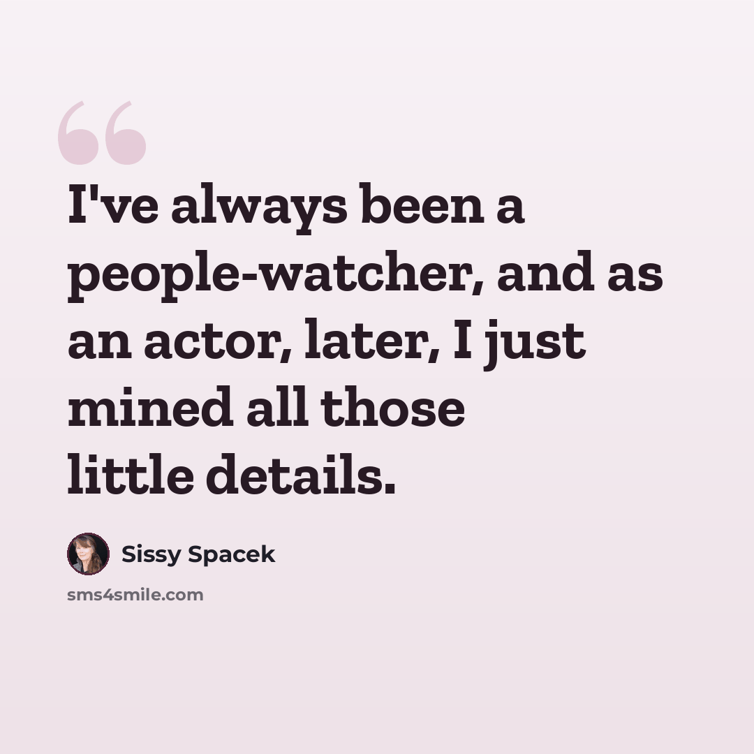 “I've always been a people-watcher, and as an actor, later, I just mined all those little details.” quote by Sissy Spacek