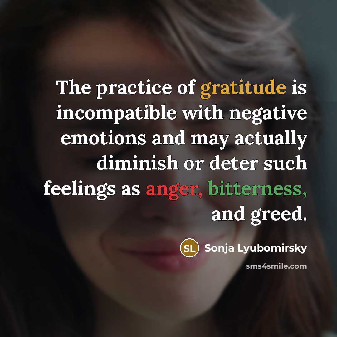 “The practice of gratitude is incompatible with negative emotions and may actually diminish or deter such feelings as anger, bitterness, and greed.” quote by Sonja Lyubomirsky