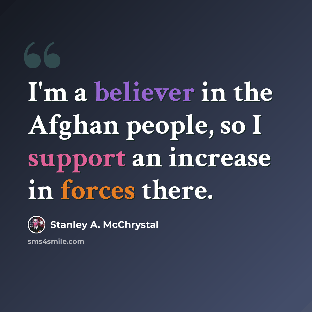 “I'm a believer in the Afghan people, so I support an increase in forces there.” quote by Stanley A. McChrystal