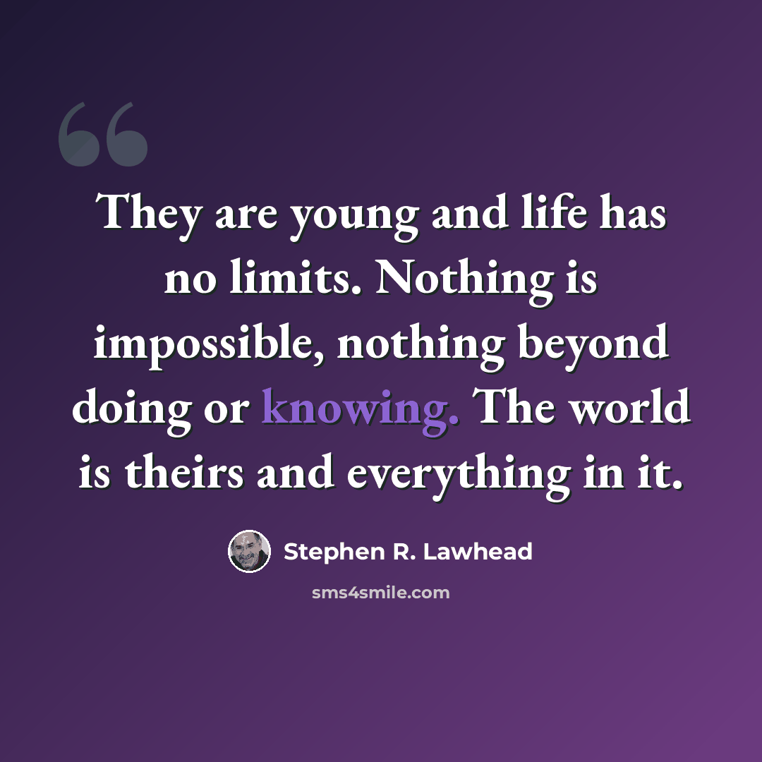 “They are young and life has no limits. Nothing is impossible, nothing beyond doing or knowing. The world is theirs and everything in it.” quote by Stephen R. Lawhead