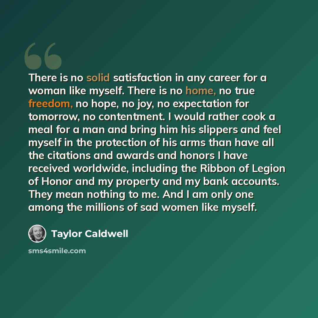 “There is no solid satisfaction in any career for a woman like myself. There is no home, no true freedom, no hope, no joy, no expectation for tomorrow, no contentment. I would rather cook a meal for a man and bring him his slippers and feel myself in the protection of his arms than have all the…” quote by Taylor Caldwell