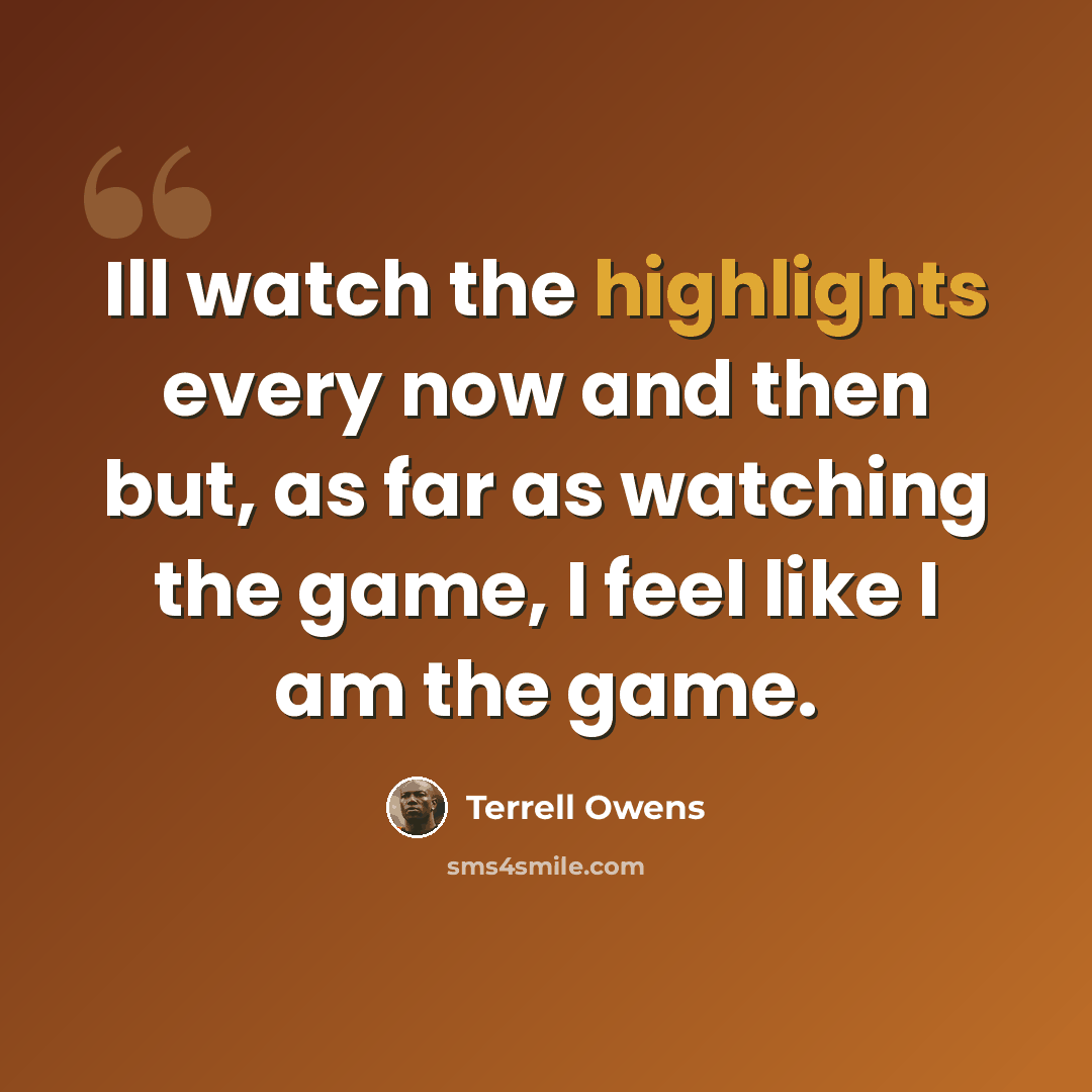 “Ill watch the highlights every now and then but, as far as watching the game, I feel like I am the game.” quote by Terrell Owens