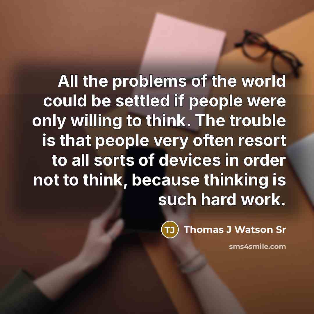 “All the problems of the world could be settled if people were only willing to think. The trouble is that people very often resort to all sorts of devices in order not to think, because thinking is such hard work.” quote by Thomas J Watson Sr