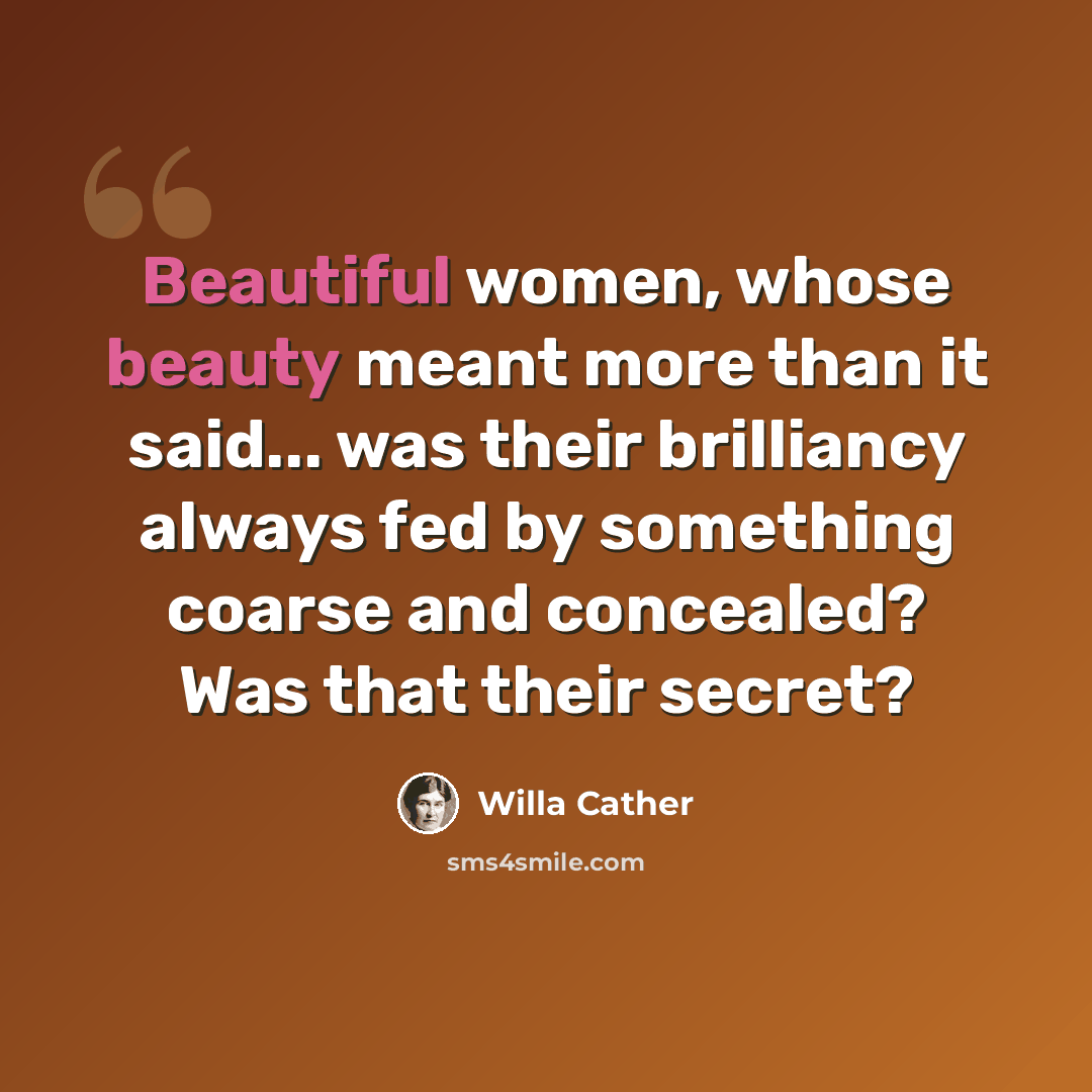 “Beautiful women, whose beauty meant more than it said... was their brilliancy always fed by something coarse and concealed? Was that their secret?” quote by Willa Cather