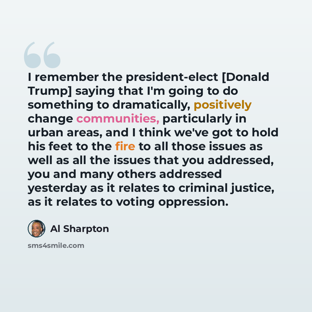 “I remember the president-elect [Donald Trump] saying that I'm going to do something to dramatically, positively change communities, particularly in urban areas, and I think we've got to hold his feet to the fire to all those issues as well as all the issues that you addressed, you and many others…” quote by Al Sharpton