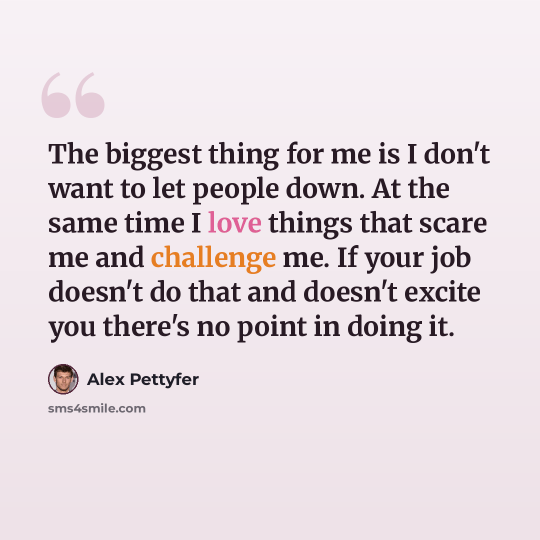 “The biggest thing for me is I don't want to let people down. At the same time I love things that scare me and challenge me. If your job doesn't do that and doesn't excite you there's no point in doing it.” quote by Alex Pettyfer