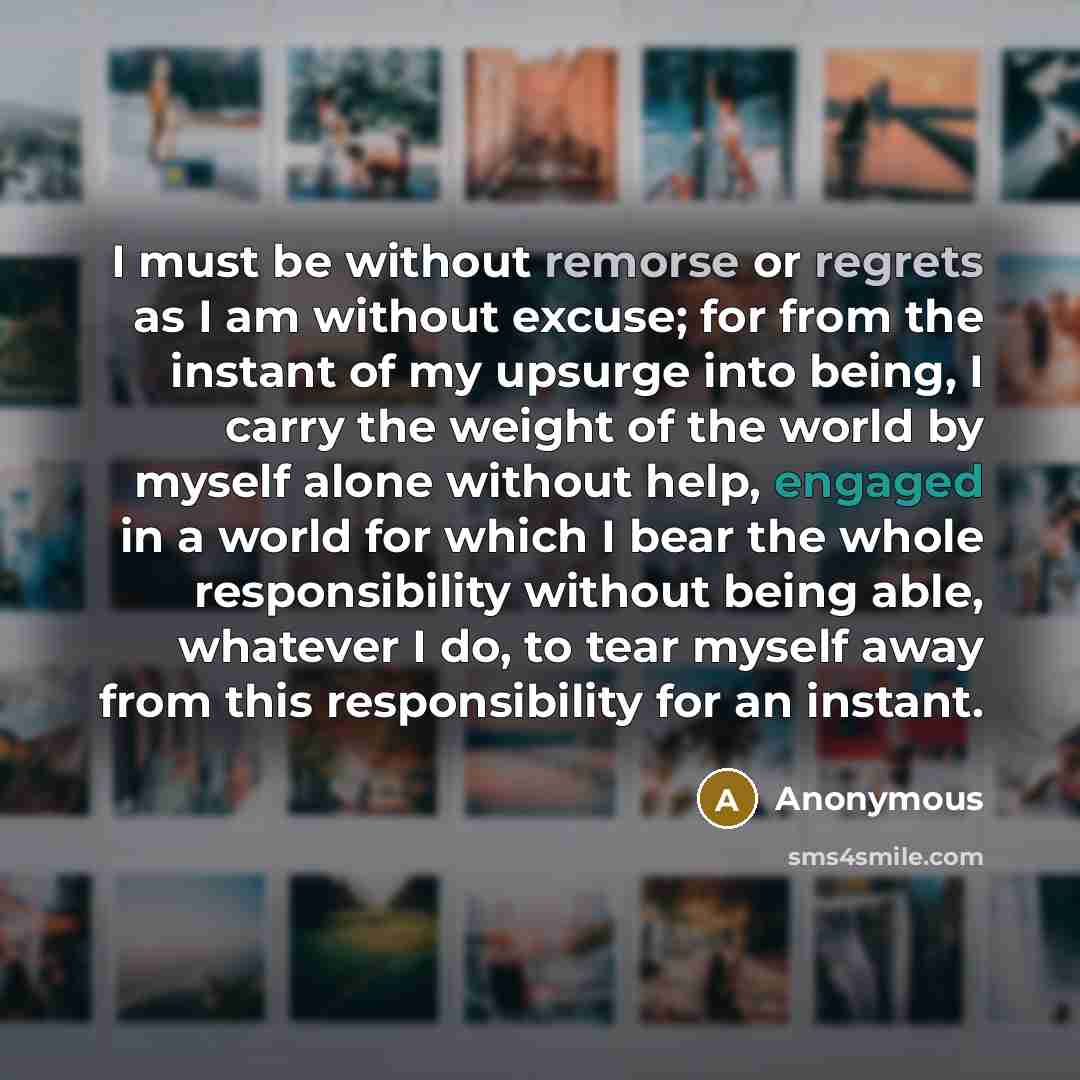 “I must be without remorse or regrets as I am without excuse; for from the instant of my upsurge into being, I carry the weight of the world by myself alone without help, engaged in a world for which I bear the whole responsibility without being able, whatever I do, to tear myself away from this…” quote by Anonymous