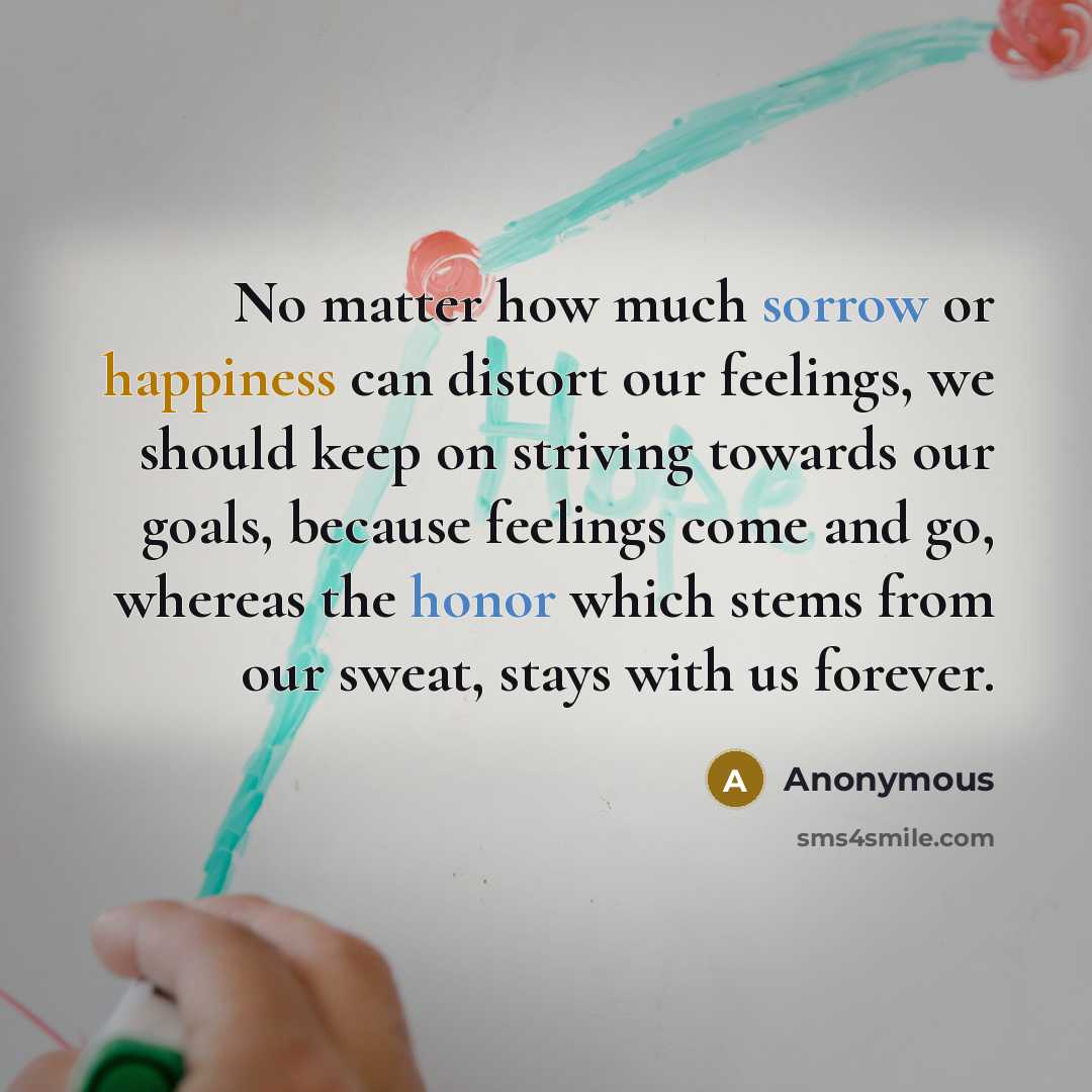 “No matter how much sorrow or happiness can distort our feelings, we should keep on striving towards our goals, because feelings come and go, whereas the honor which stems from our sweat, stays with us forever.” quote by Anonymous