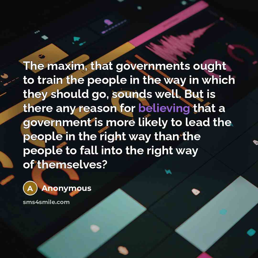 “The maxim, that governments ought to train the people in the way in which they should go, sounds well. But is there any reason for believing that a government is more likely to lead the people in the right way than the people to fall into the right way of themselves?” quote by Anonymous