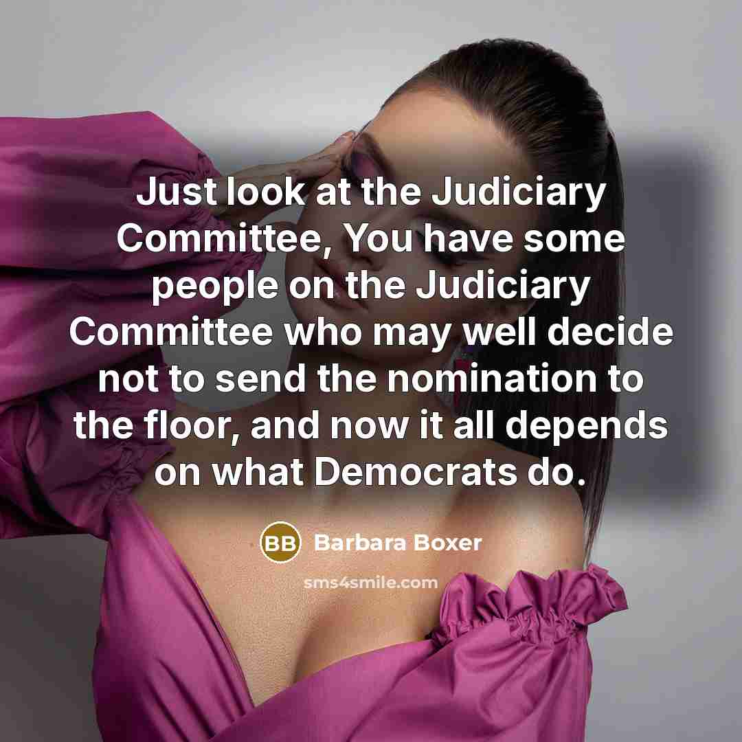 “Just look at the Judiciary Committee, You have some people on the Judiciary Committee who may well decide not to send the nomination to the floor, and now it all depends on what Democrats do.” quote by Barbara Boxer