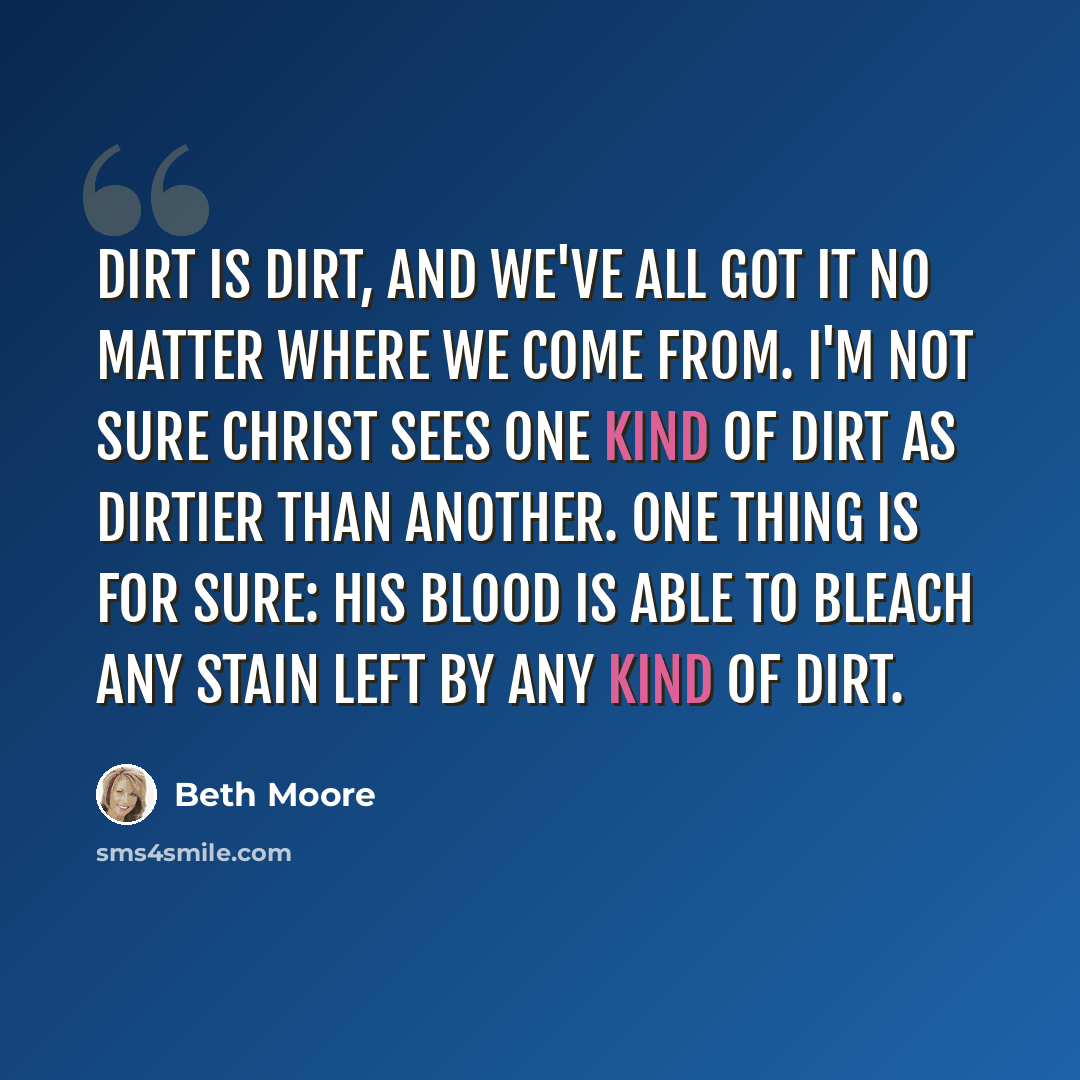 “Dirt is dirt, and we've all got it no matter where we come from. I'm not sure Christ sees one kind of dirt as dirtier than another. One thing is for sure: His blood is able to bleach any stain left by any kind of dirt.” quote by Beth Moore