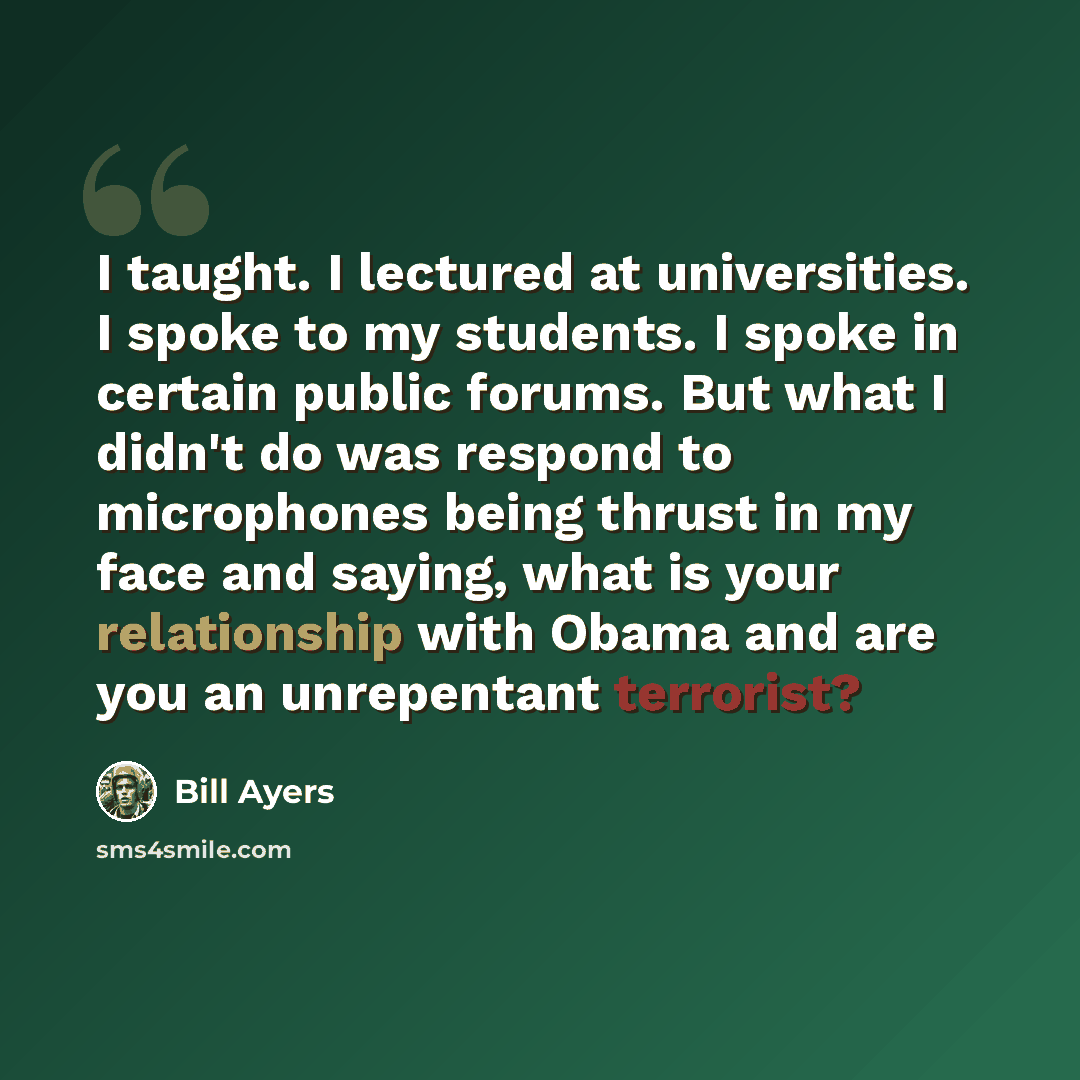 “I taught. I lectured at universities. I spoke to my students. I spoke in certain public forums. But what I didn't do was respond to microphones being thrust in my face and saying, what is your relationship with Obama and are you an unrepentant terrorist?” quote by Bill Ayers