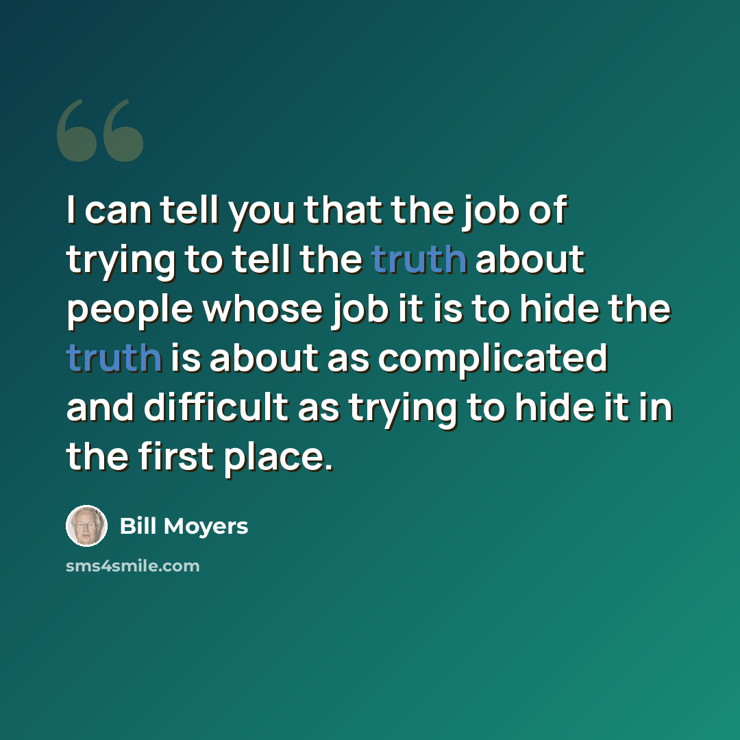 “I can tell you that the job of trying to tell the truth about people whose job it is to hide the truth is about as complicated and difficult as trying to hide it in the first place.” quote by Bill Moyers