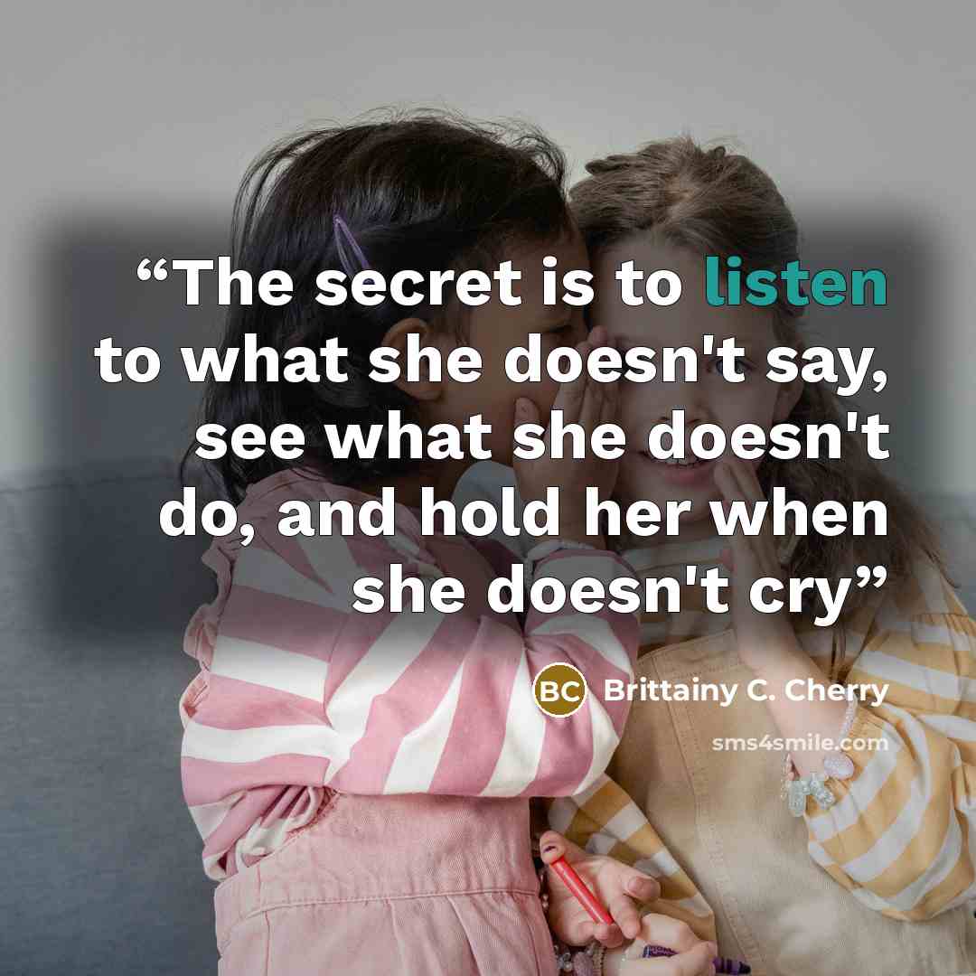 “The secret is to listen to what she doesn't say, see what she doesn't do, and hold her when she doesn't cry” quote by Brittainy C. Cherry