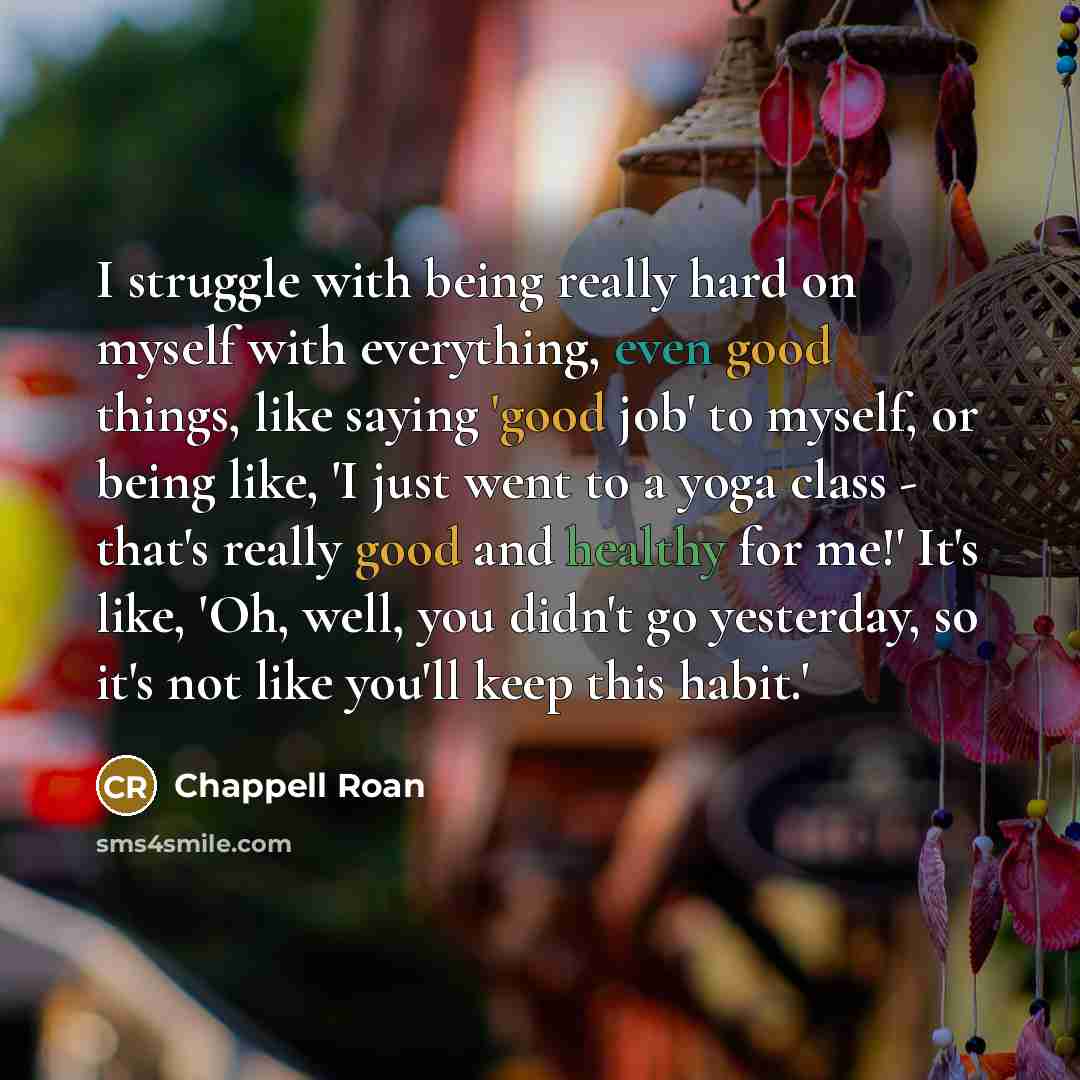 “I struggle with being really hard on myself with everything, even good things, like saying 'good job' to myself, or being like, 'I just went to a yoga class - that's really good and healthy for me!' It's like, 'Oh, well, you didn't go yesterday, so it's not like you'll keep this habit.'” quote by Chappell Roan