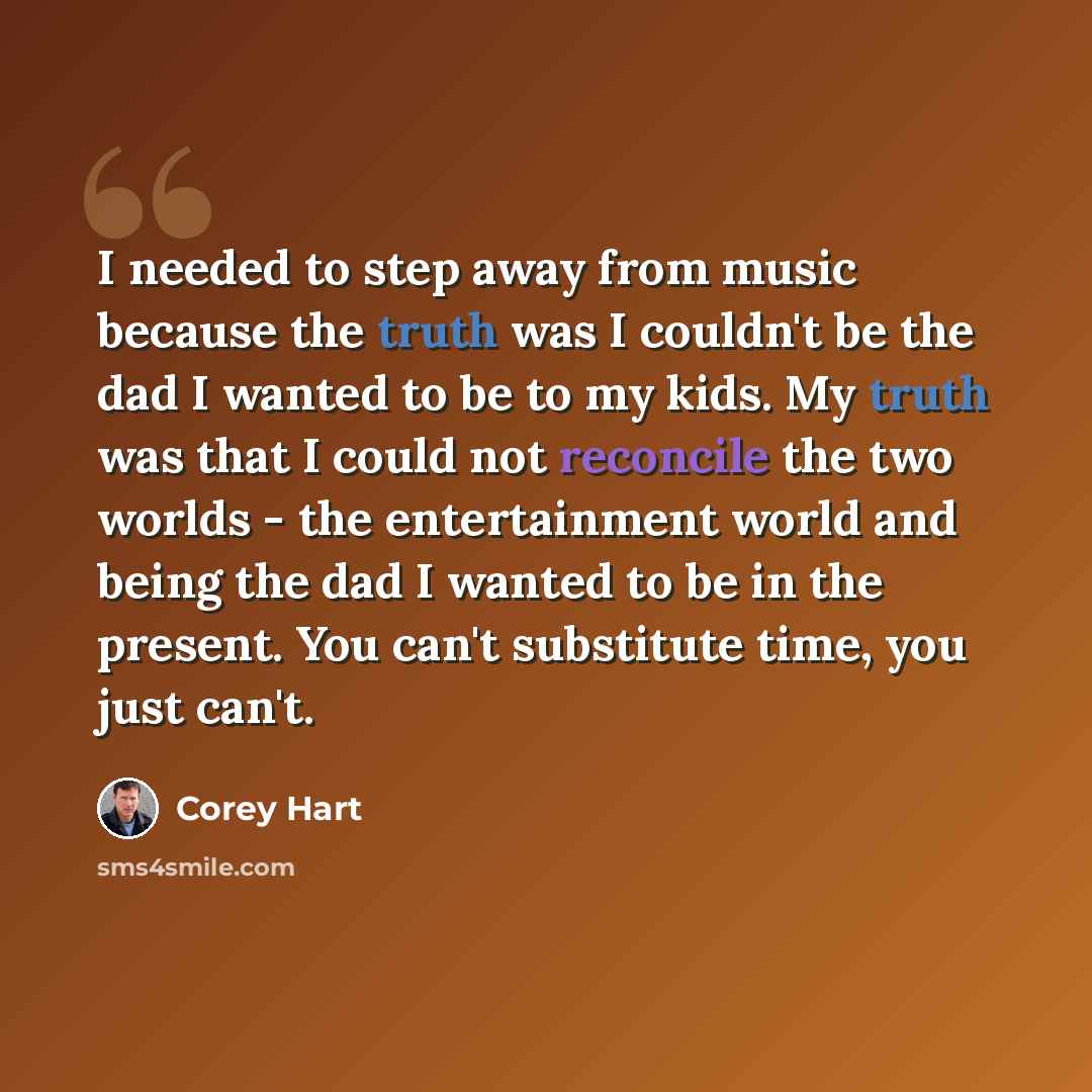 “I needed to step away from music because the truth was I couldn't be the dad I wanted to be to my kids. My truth was that I could not reconcile the two worlds - the entertainment world and being the dad I wanted to be in the present. You can't substitute time, you just can't.” quote by Corey Hart
