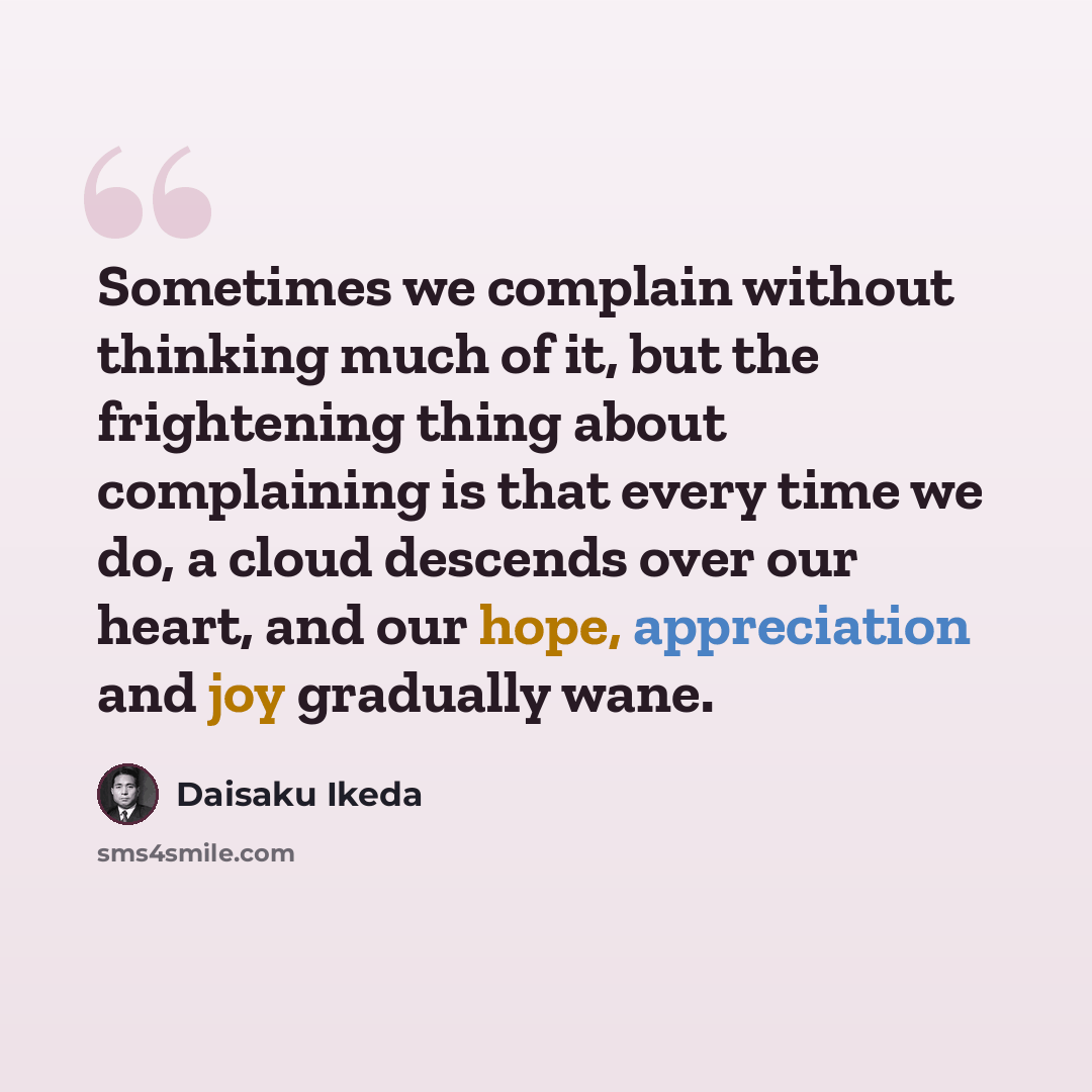 “Sometimes we complain without thinking much of it, but the frightening thing about complaining is that every time we do, a cloud descends over our heart, and our hope, appreciation and joy gradually wane.” quote by Daisaku Ikeda