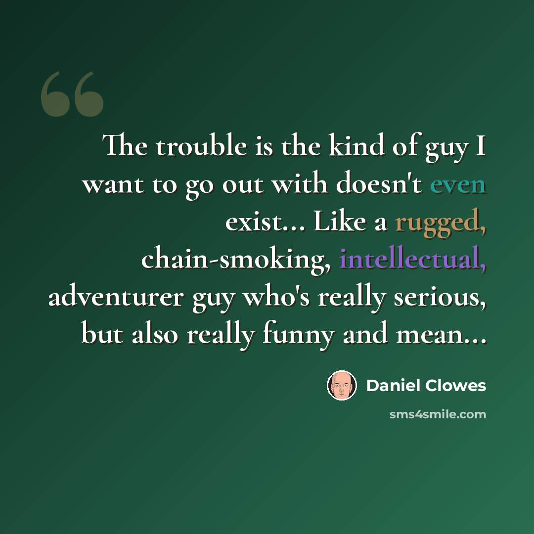 “The trouble is the kind of guy I want to go out with doesn't even exist... Like a rugged, chain-smoking, intellectual, adventurer guy who's really serious, but also really funny and mean...” quote by Daniel Clowes