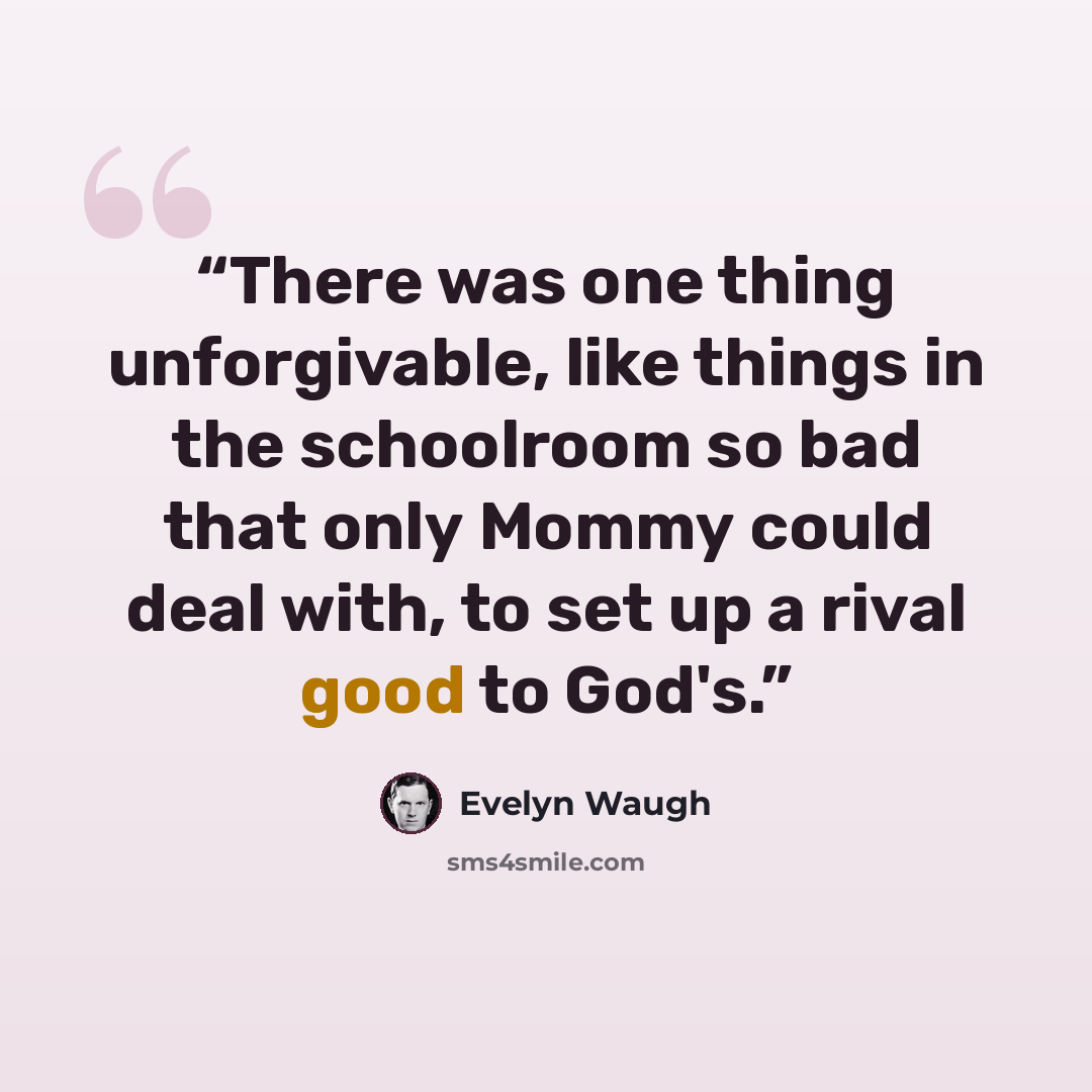 “There was one thing unforgivable, like things in the schoolroom so bad that only Mommy could deal with, to set up a rival good to God's.” quote by Evelyn Waugh