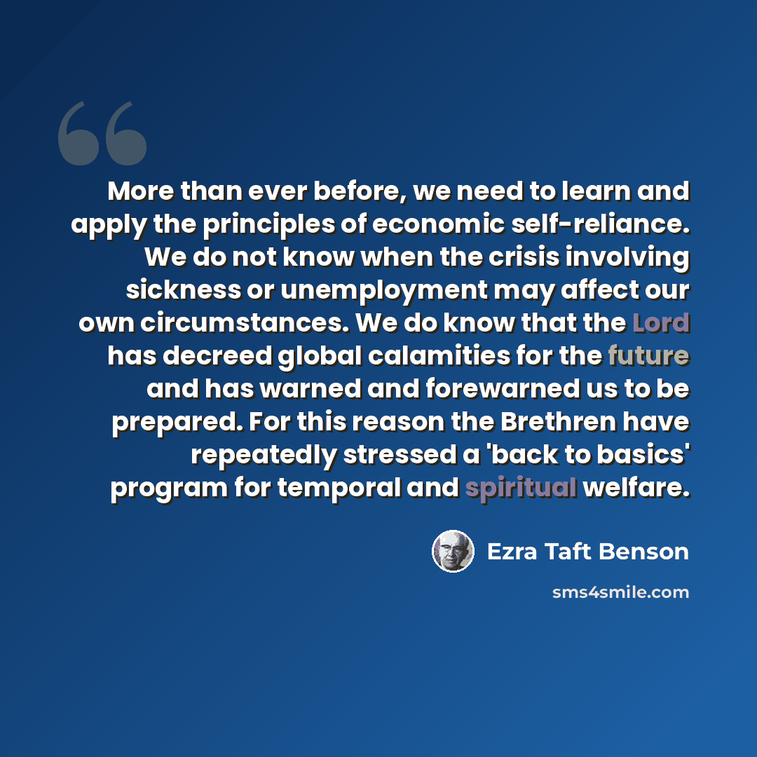 “More than ever before, we need to learn and apply the principles of economic self-reliance. We do not know when the crisis involving sickness or unemployment may affect our own circumstances. We do know that the Lord has decreed global calamities for the future and has warned and forewarned us to…” quote by Ezra Taft Benson