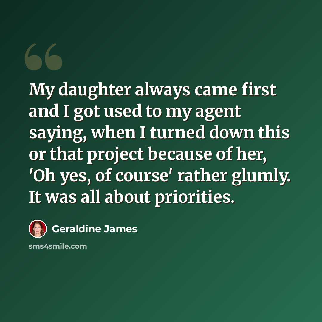 “My daughter always came first and I got used to my agent saying, when I turned down this or that project because of her, 'Oh yes, of course' rather glumly. It was all about priorities.” quote by Geraldine James