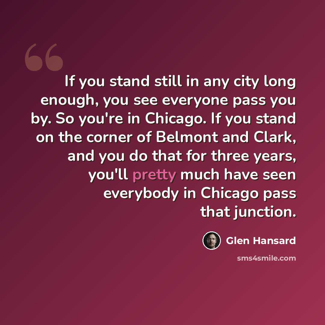 “If you stand still in any city long enough, you see everyone pass you by. So you're in Chicago. If you stand on the corner of Belmont and Clark, and you do that for three years, you'll pretty much have seen everybody in Chicago pass that junction.” quote by Glen Hansard