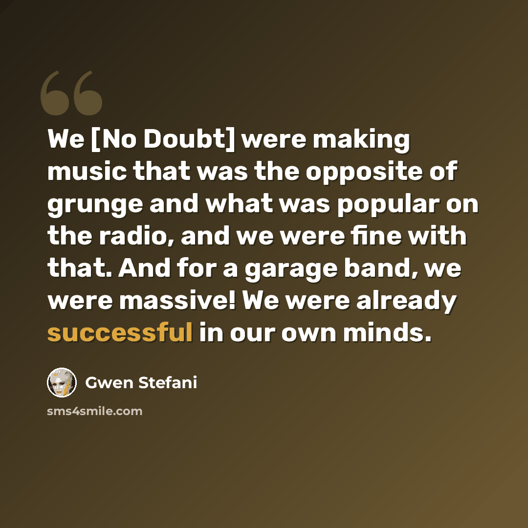 “We [No Doubt] were making music that was the opposite of grunge and what was popular on the radio, and we were fine with that. And for a garage band, we were massive! We were already successful in our own minds.” quote by Gwen Stefani