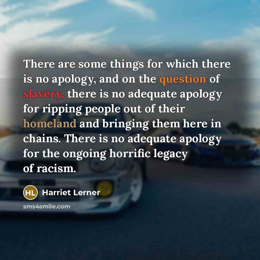“There are some things for which there is no apology, and on the question of slavery, there is no adequate apology for ripping people out of their homeland and bringing them here in chains. There is no adequate apology for the ongoing horrific legacy of racism.” quote by Harriet Lerner