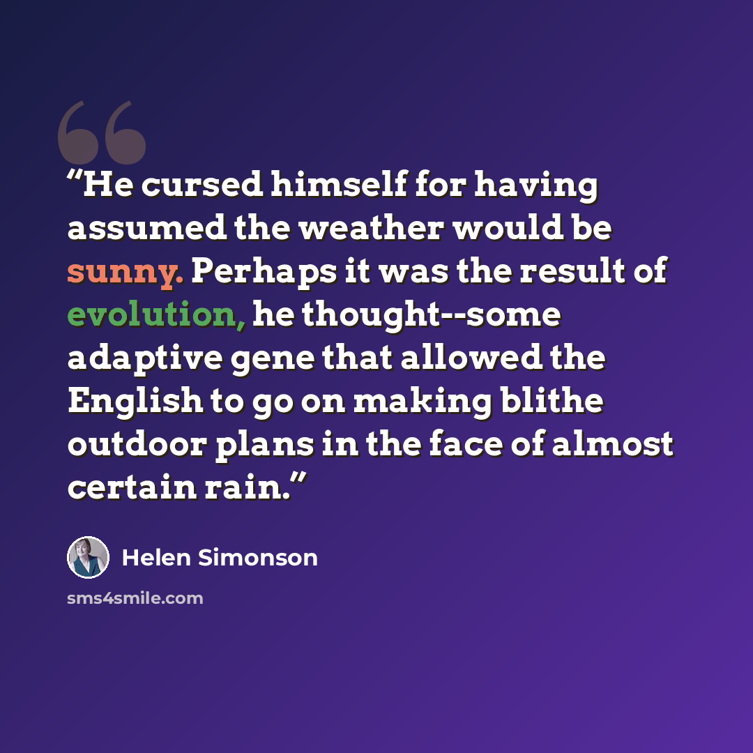 “He cursed himself for having assumed the weather would be sunny. Perhaps it was the result of evolution, he thought--some adaptive gene that allowed the English to go on making blithe outdoor plans in the face of almost certain rain.” quote by Helen Simonson