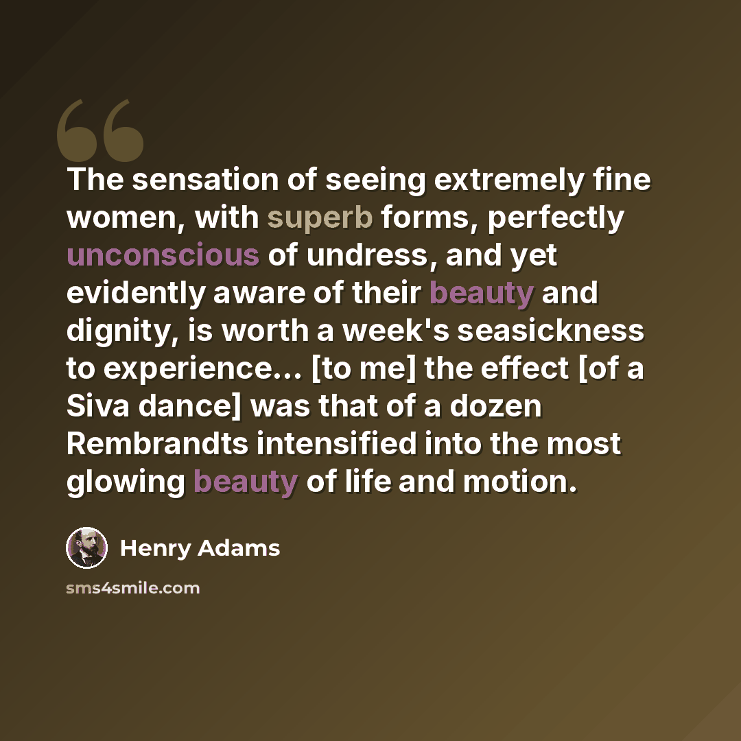 “The sensation of seeing extremely fine women, with superb forms, perfectly unconscious of undress, and yet evidently aware of their beauty and dignity, is worth a week's seasickness to experience... [to me] the effect [of a Siva dance] was that of a dozen Rembrandts intensified into the most…” quote by Henry Adams
