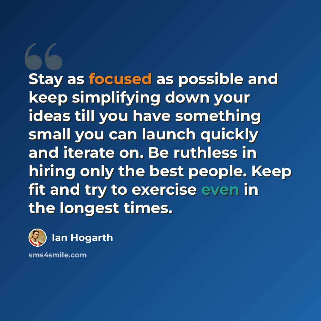 “Stay as focused as possible and keep simplifying down your ideas till you have something small you can launch quickly and iterate on. Be ruthless in hiring only the best people. Keep fit and try to exercise even in the longest times.” quote by Ian Hogarth