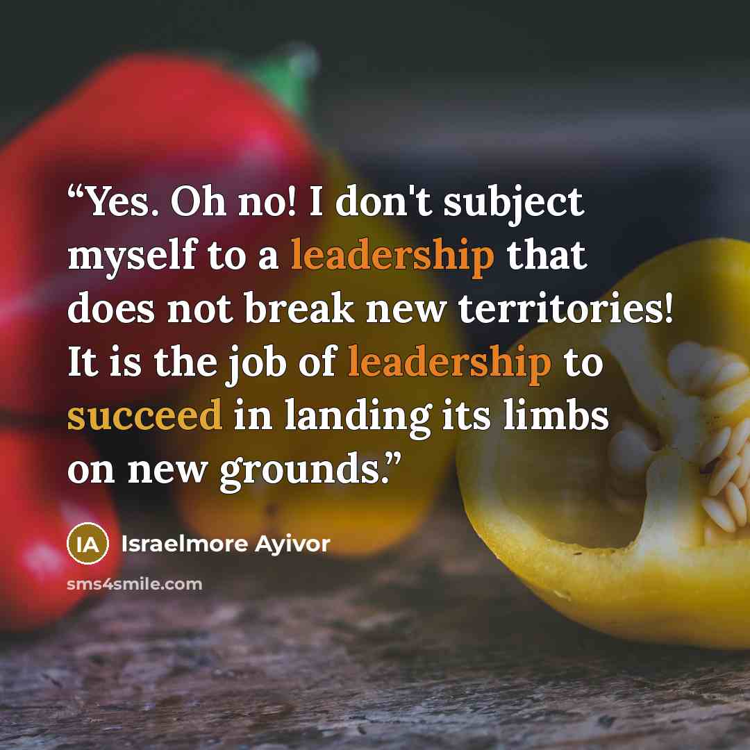 “Yes. Oh no! I don't subject myself to a leadership that does not break new territories! It is the job of leadership to succeed in landing its limbs on new grounds.” quote by Israelmore Ayivor