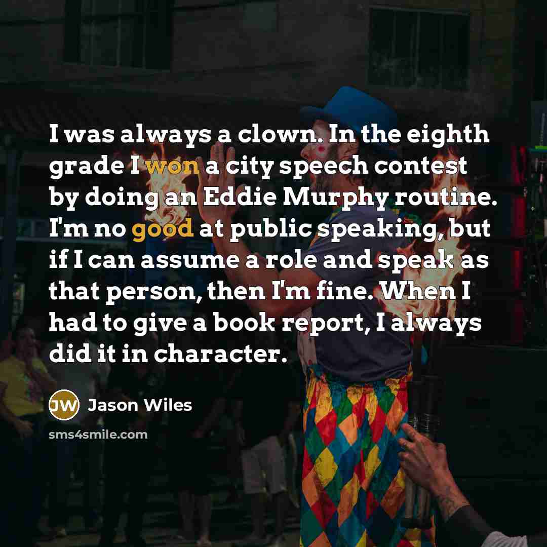 “I was always a clown. In the eighth grade I won a city speech contest by doing an Eddie Murphy routine. I'm no good at public speaking, but if I can assume a role and speak as that person, then I'm fine. When I had to give a book report, I always did it in character.” quote by Jason Wiles
