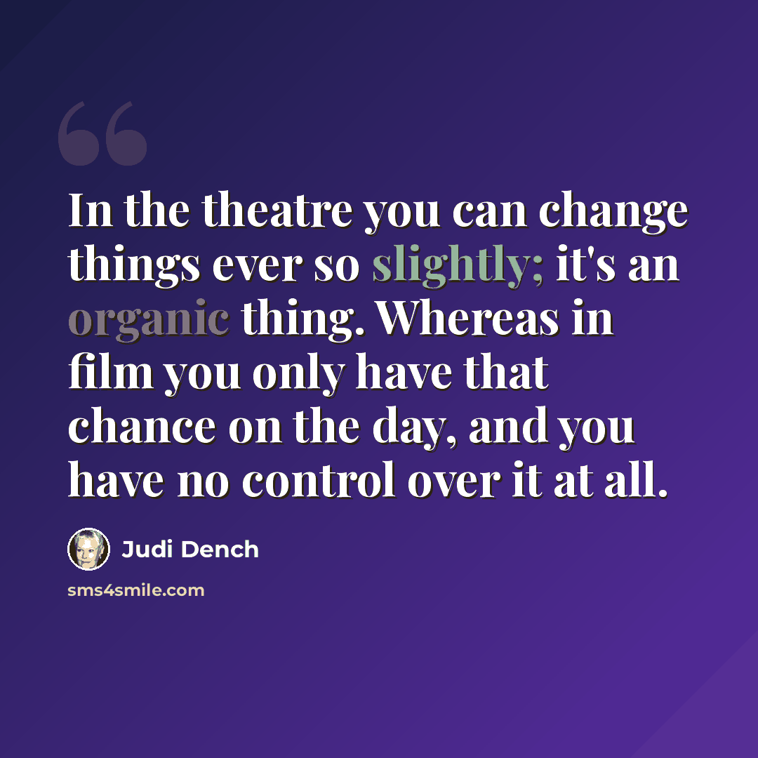 “In the theatre you can change things ever so slightly; it's an organic thing. Whereas in film you only have that chance on the day, and you have no control over it at all.” quote by Judi Dench