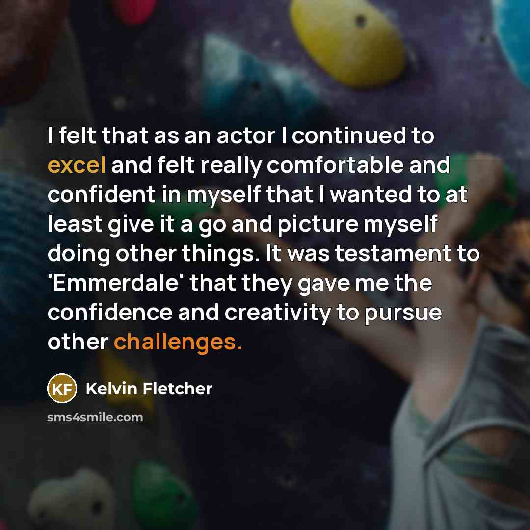 “I felt that as an actor I continued to excel and felt really comfortable and confident in myself that I wanted to at least give it a go and picture myself doing other things. It was testament to 'Emmerdale' that they gave me the confidence and creativity to pursue other challenges.” quote by Kelvin Fletcher