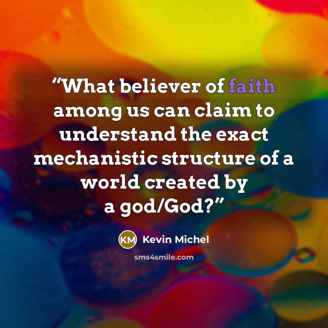 “What believer of faith among us can claim to understand the exact mechanistic structure of a world created by a god/God?” quote by Kevin Michel