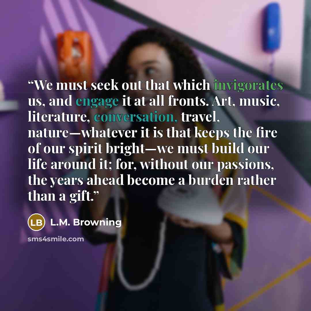 “We must seek out that which invigorates us, and engage it at all fronts. Art, music, literature, conversation, travel, nature—whatever it is that keeps the fire of our spirit bright—we must build our life around it; for, without our passions, the years ahead become a burden rather than a gift.” quote by L.M. Browning
