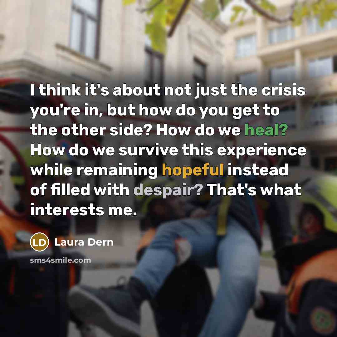 “I think it's about not just the crisis you're in, but how do you get to the other side? How do we heal? How do we survive this experience while remaining hopeful instead of filled with despair? That's what interests me.” quote by Laura Dern