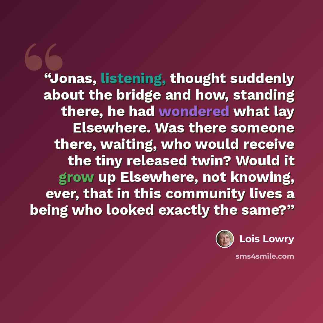 “Jonas, listening, thought suddenly about the bridge and how, standing there, he had wondered what lay Elsewhere. Was there someone there, waiting, who would receive the tiny released twin? Would it grow up Elsewhere, not knowing, ever, that in this community lives a being who looked exactly the…” quote by Lois Lowry