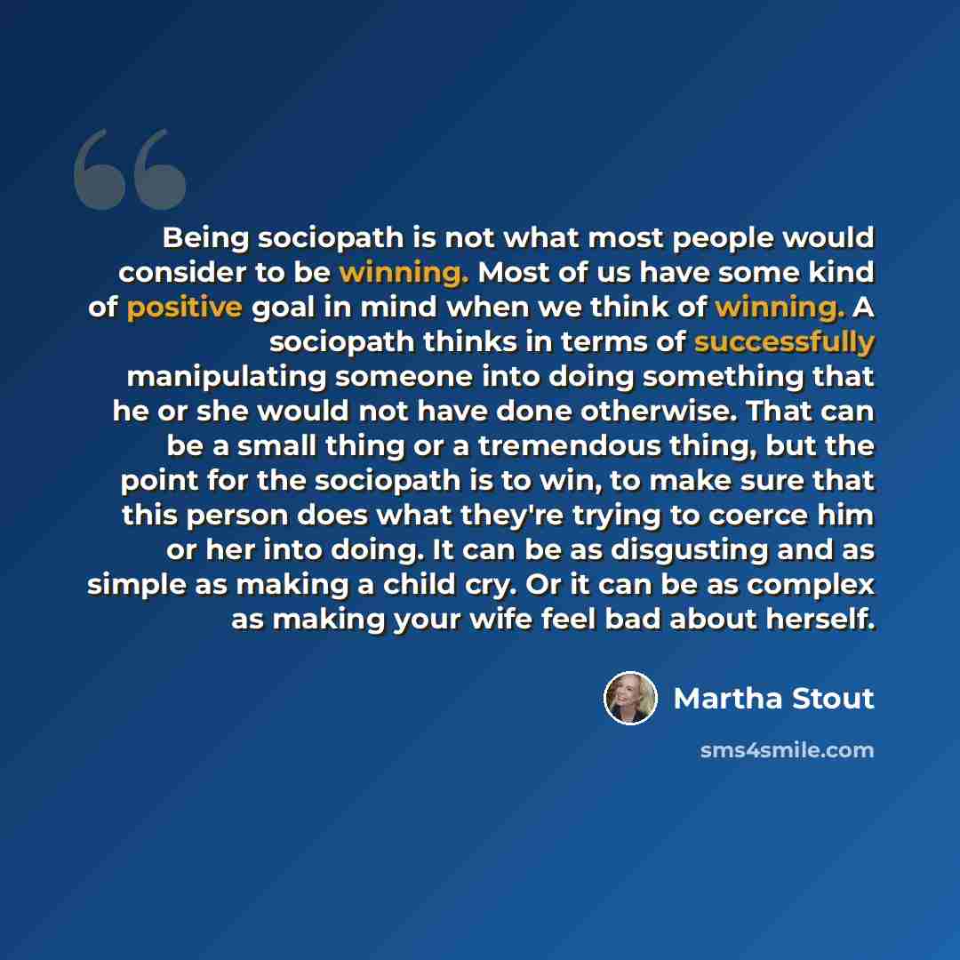 “Being sociopath is not what most people would consider to be winning. Most of us have some kind of positive goal in mind when we think of winning. A sociopath thinks in terms of successfully manipulating someone into doing something that he or she would not have done otherwise. That can be a small…” quote by Martha Stout