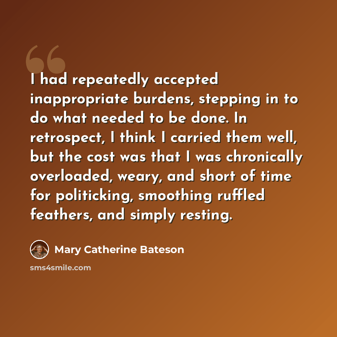 “I had repeatedly accepted inappropriate burdens, stepping in to do what needed to be done. In retrospect, I think I carried them well, but the cost was that I was chronically overloaded, weary, and short of time for politicking, smoothing ruffled feathers, and simply resting.” quote by Mary Catherine Bateson