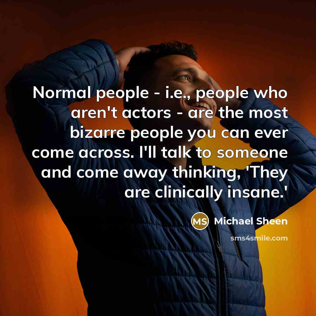 “Normal people - i.e., people who aren't actors - are the most bizarre people you can ever come across. I'll talk to someone and come away thinking, 'They are clinically insane.'” quote by Michael Sheen